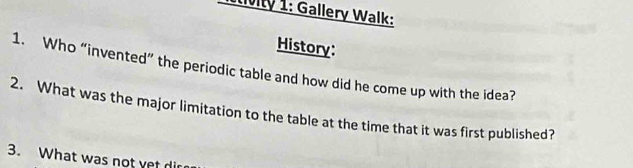 Iivity 1: Gallery Walk: 
History: 
1. Who “invented” the periodic table and how did he come up with the idea? 
2. What was the major limitation to the table at the time that it was first published? 
3. What was not yet dir