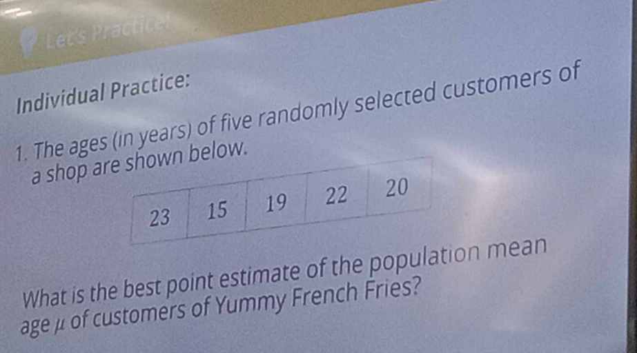 Let's Practice 
Individual Practice: 
1. The ages (in years) of five randomly selected customers of 
a shop below. 
What is the best point estimate of the population mean 
age μ of customers of Yummy French Fries?