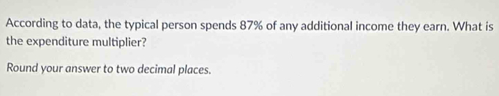 According to data, the typical person spends 87% of any additional income they earn. What is 
the expenditure multiplier? 
Round your answer to two decimal places.