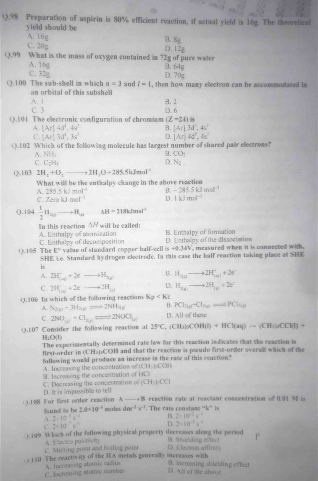 Preparation of aspirin is 80% efficient reaction, if actual yield is 16g. The theoretical
yield should be
A. 16g B. 8g
C. 20g D. 12g
Q.99 What is the mass of oxygen contained in 72g of pure water
A. 16g
B. 64g
C. 32g D. UE T
Q.100 The sub-shell in which n=3 and l=1 , then how many electron can be accommodated in
an orbital of this subshell
A. 1 B. 2
C. 3 D. 6
Q.101 The electronic configuration of chromium (Z=24) is
A. [Ar]4d^4,4s^2 B. [Ar]3d^5,4s^1
C. [Ar]3d^4,3s^2 D. [Ar]4d^5,4s^1
Q.102 Which of the following molecule has largest number of shared pair electrons?
A. NH_3 B. CO_2
C. C_2H_4 D. N_2
Q.103 2H_2+O_2to 2H_2O+285.5kJmol^(-1)
What will be the enthalpy change in the above reaction
A. 285.5kJmol^(-1)
B. -285.5kJmol^(-1)
C. ZerokJmol^(-1) D. 1kJmol^(-1)
Q.104  1/2 H_2(g)to H_(g) △ H=218kJmol^(-1)
In this reaction △ H will be called:
A. Enthalpy of atomization B. Enthalpy of formation
C. Enthalpy of decomposition D. Enthalpy of the dissociation
Q.105 The E° value of standard copper half-cell is +0.34V , measured when it is connected with,
SHE i.e. Standard hydrogen electrode. In this case the half reaction taking place at SHE
is
B.
A. 2H_((aq))^-+2e^-to H_2(g) H_2(g)to 2H_((aq))^++2e^-
D.
C. 2H_((aq))^-+2e^-to 2H_(g) H_2(g)to 2H_(g)+2e^-
Q.106 In which of the following reactions Kp
A. N_2(g)+3H_2(g)leftharpoons 2NH_3(g)
B. PCl_3(g)+Cl_2(g)leftharpoons PCl_5(g)
C. 2NO_(g)+Cl_2(g)leftharpoons 2NOCl_(g) D. All of these
(.107 Consider the following reaction at 25°C,(CH_3)_3COH(l)+HCl(aq)to (CH_3)_3CCl(l)+
H_2O(l)
The experimentally determined rate law for this reaction indicates that the reaction is
first-order in (CH3)₃COH and that the reaction is pseudo first-order overall which of the
following would produce an increase in the rate of this reaction?
A. Increasing the concentration of (CH_3)_3COH
B. Increasing the concentration of HCl
C. Decreasing the concentration of (CH_3)_3CCI
D. It is impossible to tell
().108 For first order reaction A B reaction rate at reactant concentration of 0.01 M is
found to be 2.0* 10^(-5) moles dm^(-3)s^(-1). The rate constant “k” is
A. 2* 10^(-5)s^(-1)
B. 2* 10^(-2)s^(-1)
C. 2* 10^(-7)s^(-1)
D. 2* 10^(-3)s^(-1)
).109 Which of the following physical property decreases along the period
A. Electro positivity B. Shielding effect
C. Melting point and boiling point D. Electron affinity
110 The reactivity of the IA metals generally increases with
A. Increasing atomic radius B. Increasing shielding effect
C. Increasing atomic number D. All of the above