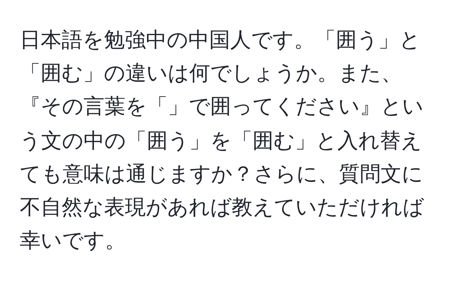 日本語を勉強中の中国人です。「囲う」と「囲む」の違いは何でしょうか。また、『その言葉を「」で囲ってください』という文の中の「囲う」を「囲む」と入れ替えても意味は通じますか？さらに、質問文に不自然な表現があれば教えていただければ幸いです。