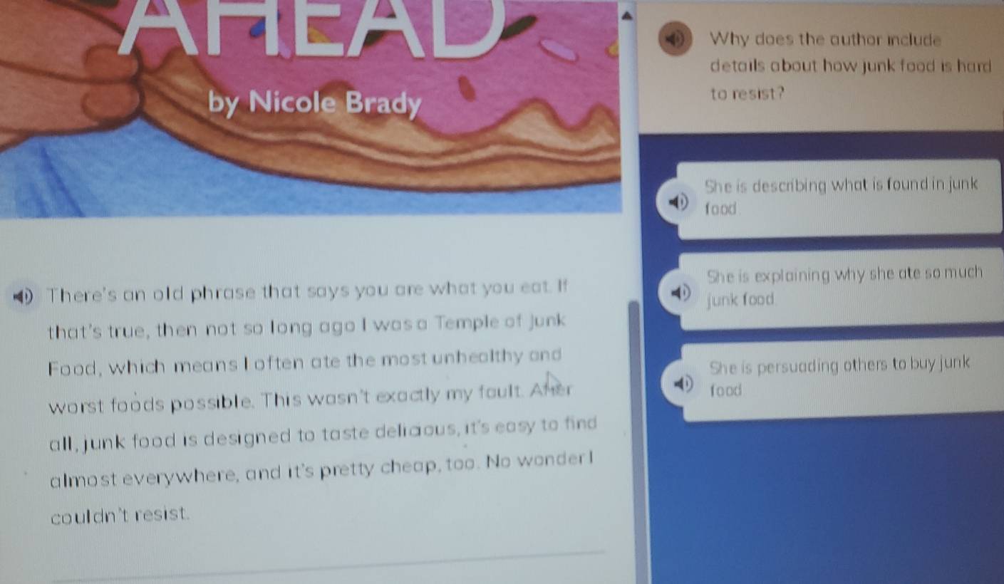 HEAD Why does the author include
details about how junk food is hard .
by Nicole Brady
to resist?
She is describing what is found in junk
f o od .
She is explaining why she ate so much
There's an old phrase that says you are what you eat. If
junk food.
that's true, then not so long ago I was a Temple of junk
Food, which means I often ate the most unhealthy and
She is persuading others to buy junk
worst foods possible. This wasn't exactly my foult. Aher
food
all , junk food is designed to taste delicious, it's easy to find
almost everywhere, and it's pretty cheap, too. No wonder I
couldn't resist.