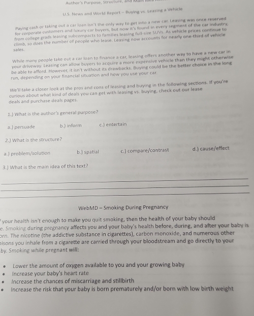 Author's Purpose, Structure, and Mal
U.S. News and World Report- Buying vs. Leasing a Vehicle
Paying cash or taking out a car loan isn't the only way to get into a new car. Leasing was once reserved
for corporate customers and luxury car buyers, but now it's found in every segment of the car industry,
from college grads leasing subcompacts to families leasing full-size SUVs. As vehicle prices continue to
climb, so does the number of people who lease. Leasing now accounts for nearly one-third of vehicle
sales.
While many people take out a car loan to finance a car, leasing offers another way to have a new car in
your driveway. Leasing can allow buyers to acquire a more expensive vehicle than they might otherwise
be able to afford. However, it isn't without its drawbacks. Buying could be the better choice in the long
run, depending on your financial situation and how you use your car.
We'll take a closer look at the pros and cons of leasing and buying in the following sections. If you're
curious about what kind of deals you can get with leasing vs. buying, check out our lease
deals and purchase deals pages.
1.) What is the author's general purpose?
a.) persuade b.) inform c. entertain
2.) What is the structure?
a.) problem/solution b.) spatial c.) compare/contrast d.) cause/effect
3.) What is the main idea of this text?
_
_
_
WebMD - Smoking During Pregnancy
f your health isn't enough to make you quit smoking, then the health of your baby should
e. Smoking during pregnancy affects you and your baby's health before, during, and after your baby is
orn. The nicotine (the addictive substance in cigarettes), carbon monoxide, and numerous other
pisons you inhale from a cigarette are carried through your bloodstream and go directly to your 
by. Smoking while pregnant will:
Lower the amount of oxygen available to you and your growing baby
Increase your baby's heart rate
Increase the chances of miscarriage and stillbirth
Increase the risk that your baby is born prematurely and/or born with low birth weight
