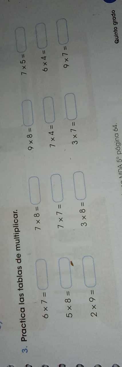 Practica las tablas de multiplicar.
7* 5=□ frac 1frac □ ^circ 
7* 8=□° 9* 8=□
6* 7=
6* 4=□
7* 4=
7* 7=
5* 8=
9* 7=
3* 7=
3* 8=
2* 9=
MDA 5° página 64. 
Quinto grado