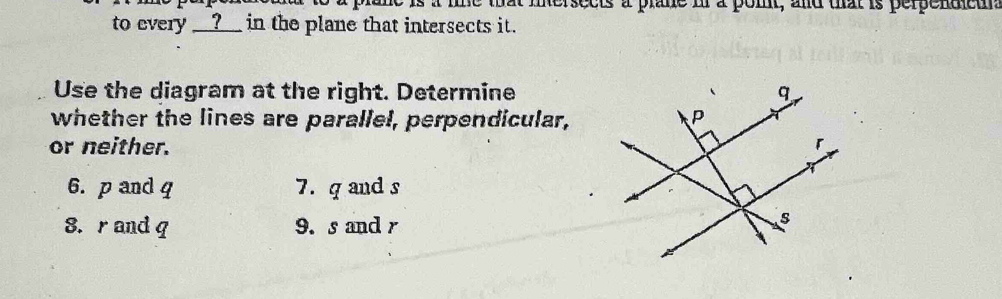 he is a lie that inersects a plane in a pomt, and that is perpendieu. 
to every __?_ in the plane that intersects it. 
Use the diagram at the right. Determine 
whether the lines are parallel, perpendicular, 
or neither. 
6. p and q 7. q and s
8. r and q 9. s and r