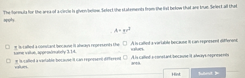 The formula for the area of a circle is given below. Select the statements from the list below that are true. Select all that
apply.
A=π r^2
π is called a constant because it always represents the A is called a variable because it can represent different
values.
same value, approximately 3.14.
π is called a variable because it can represent different A is called a constant because it always represents
area.
_
values.
_Hint Submit