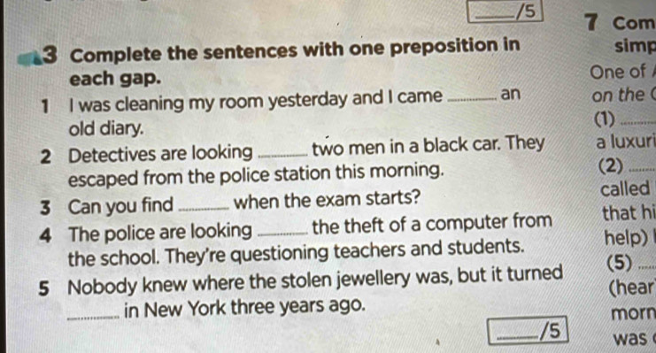 5 7 Com 
3 Complete the sentences with one preposition in simp 
each gap. One of 
1 I was cleaning my room yesterday and I came _an on the 
old diary. 
(1)_ 
2 Detectives are looking _two men in a black car. They a luxuri 
escaped from the police station this morning. (2)_ 
3 Can you find when the exam starts? called 
4 The police are looking _the theft of a computer from that hi 
the school. They're questioning teachers and students. help) 
5 Nobody knew where the stolen jewellery was, but it turned (5)_ 
_in New York three years ago. (hear 
morn 
_/5 was