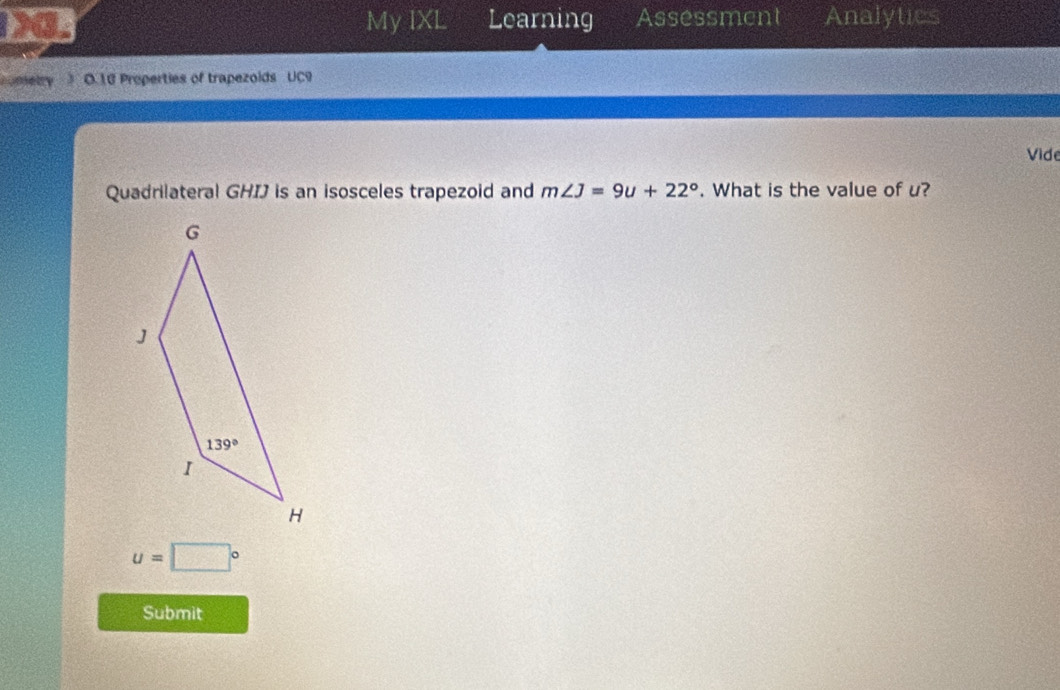 My IXL Learning Assessment Analytics
i umetry  O.16 Properties of trapezolds UC9
Vide
Quadrilateral GHIJ is an isosceles trapezoid and m∠ J=9u+22°. What is the value of u?
u=□°
Submit