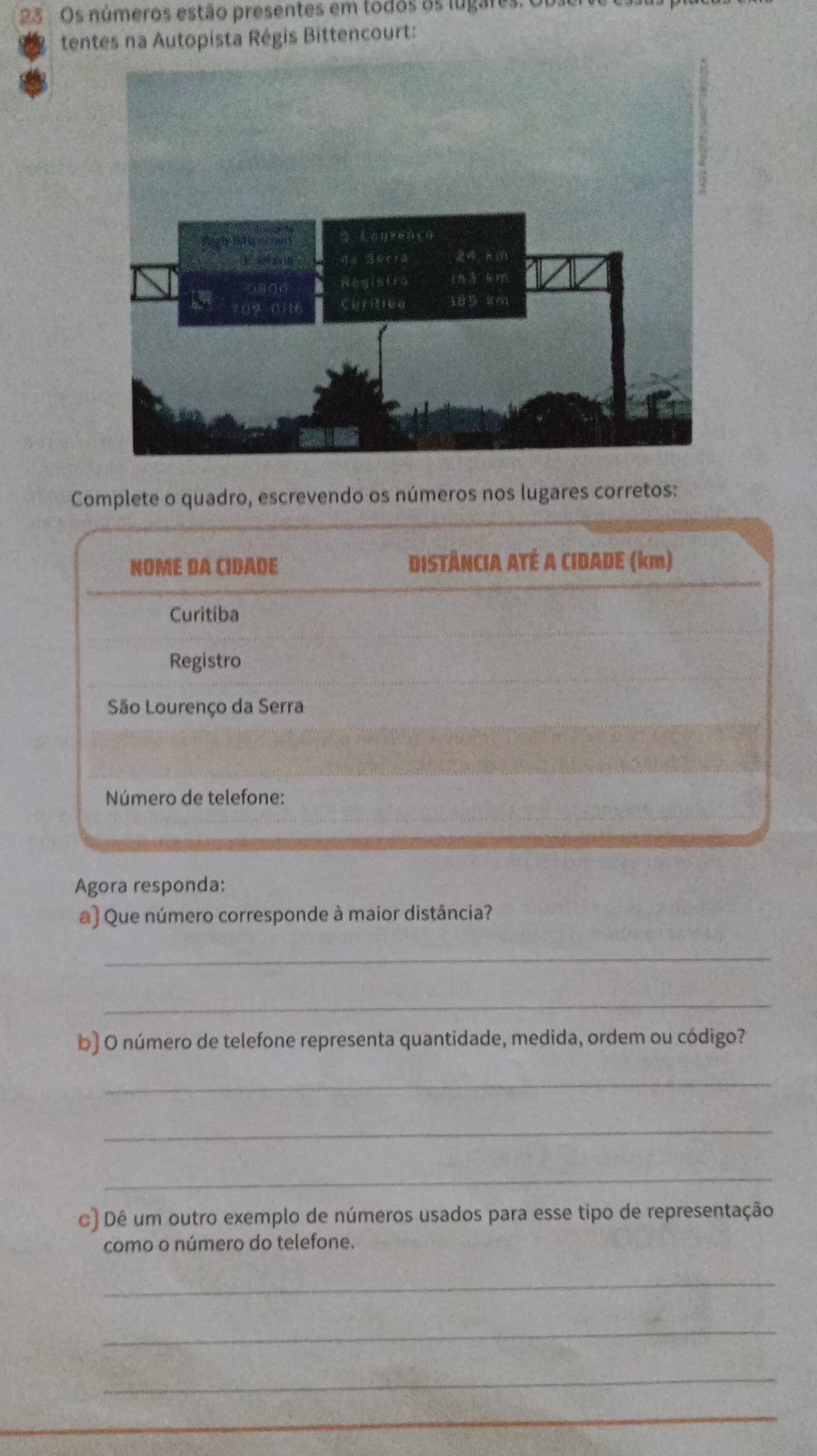 Os números estão presentes em todos os lugares. 
tentes na Autopista Régis Bittencourt: 
Complete o quadro, escrevendo os números nos lugares corretos: 
NOME DA CIDADE DISTÂNCIA ATÉ A CIDADE (km) 
Curitiba 
Registro 
São Lourenço da Serra 
Número de telefone: 
Agora responda: 
a) Que número corresponde à maior distância? 
_ 
_ 
b) O número de telefone representa quantidade, medida, ordem ou código? 
_ 
_ 
_ 
c) Dê um outro exemplo de números usados para esse tipo de representação 
como o número do telefone. 
_ 
_ 
_ 
_