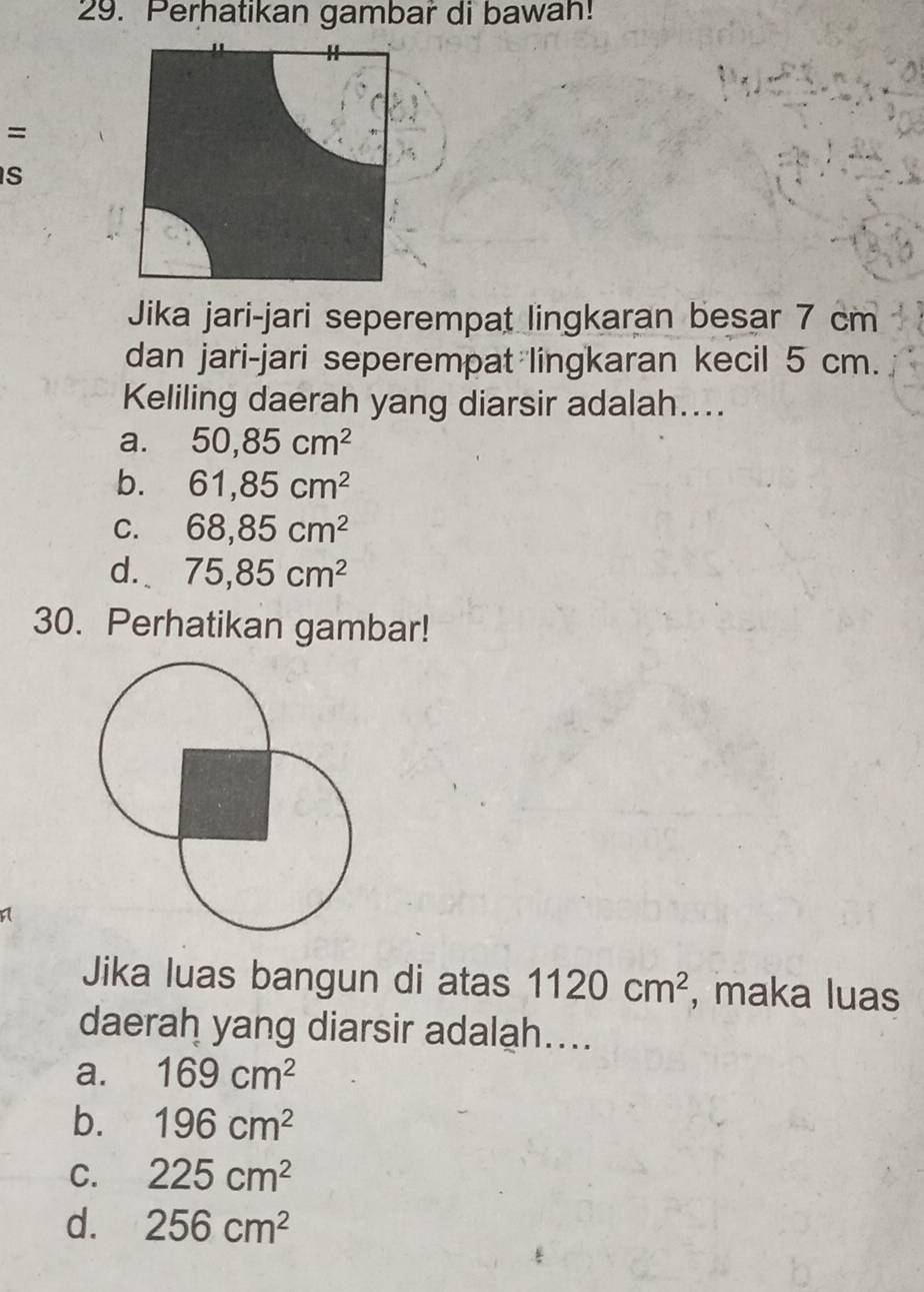 Perhatikan gambar di bawah!
=
S
Jika jari-jari seperempat lingkaran besar 7 cm
dan jari-jari seperempat lingkaran kecil 5 cm.
Keliling daerah yang diarsir adalah....
a. 50, 85cm^2
b. 61,85cm^2
C. 68,85cm^2
d. 75,85cm^2
30. Perhatikan gambar!
Jika luas bangun di atas 1120cm^2 , maka luas
daerah yang diarsir adalah....
a. 169cm^2
b. 196cm^2
C. 225cm^2
d. 256cm^2