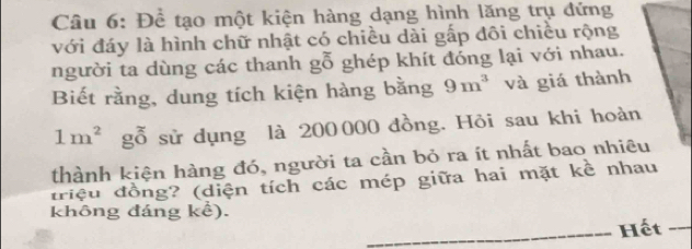 Để tạo một kiện hàng dạng hình lăng trụ đứng 
với đáy là hình chữ nhật có chiều dài gấp đôi chiều rộng 
người ta dùng các thanh°O 0 ghép khít đóng lại với nhau. 
Biết rằng, dung tích kiện hàng bằng 9m^3 và giá thành
1m^2 gỗ sử dụng là 200000 đồng. Hỏi sau khi hoàn 
thành kiện hàng đó, người ta cần bỏ ra ít nhất bao nhiêu 
triệu đồng? (diện tích các mép giữa hai mặt kề nhau 
không đáng kể). 
Hết -