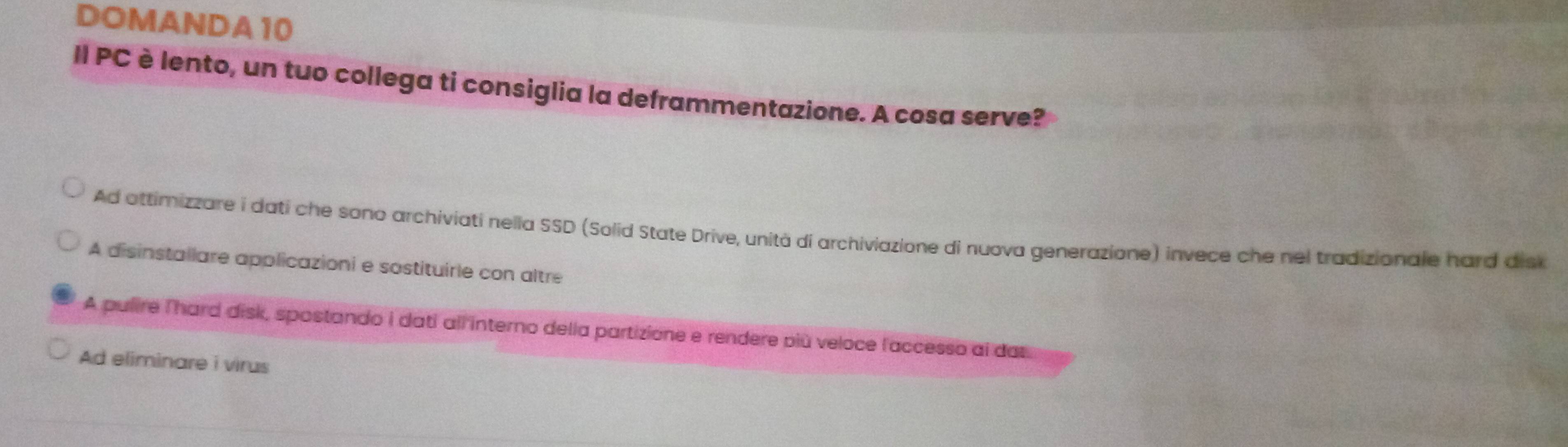 DOMANDA 10
II PC è lento, un tuo collega ti consiglia la deframmentazione. A cosa serve?
Ad attimizzare i dati che sono archiviati nella SSD (Solid State Drive, unità di archiviazione di nuova generazione) invece che nel tradizionale hard disk
A disinstallare applicazioni e sostituirle con altre
A pulire T'hard disk, spostando I dati all interno della partizione e rendere più veloce l'accesso al das
Ad eliminare i virus