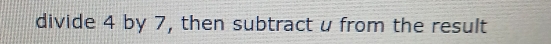 divide 4 by 7, then subtract u from the result