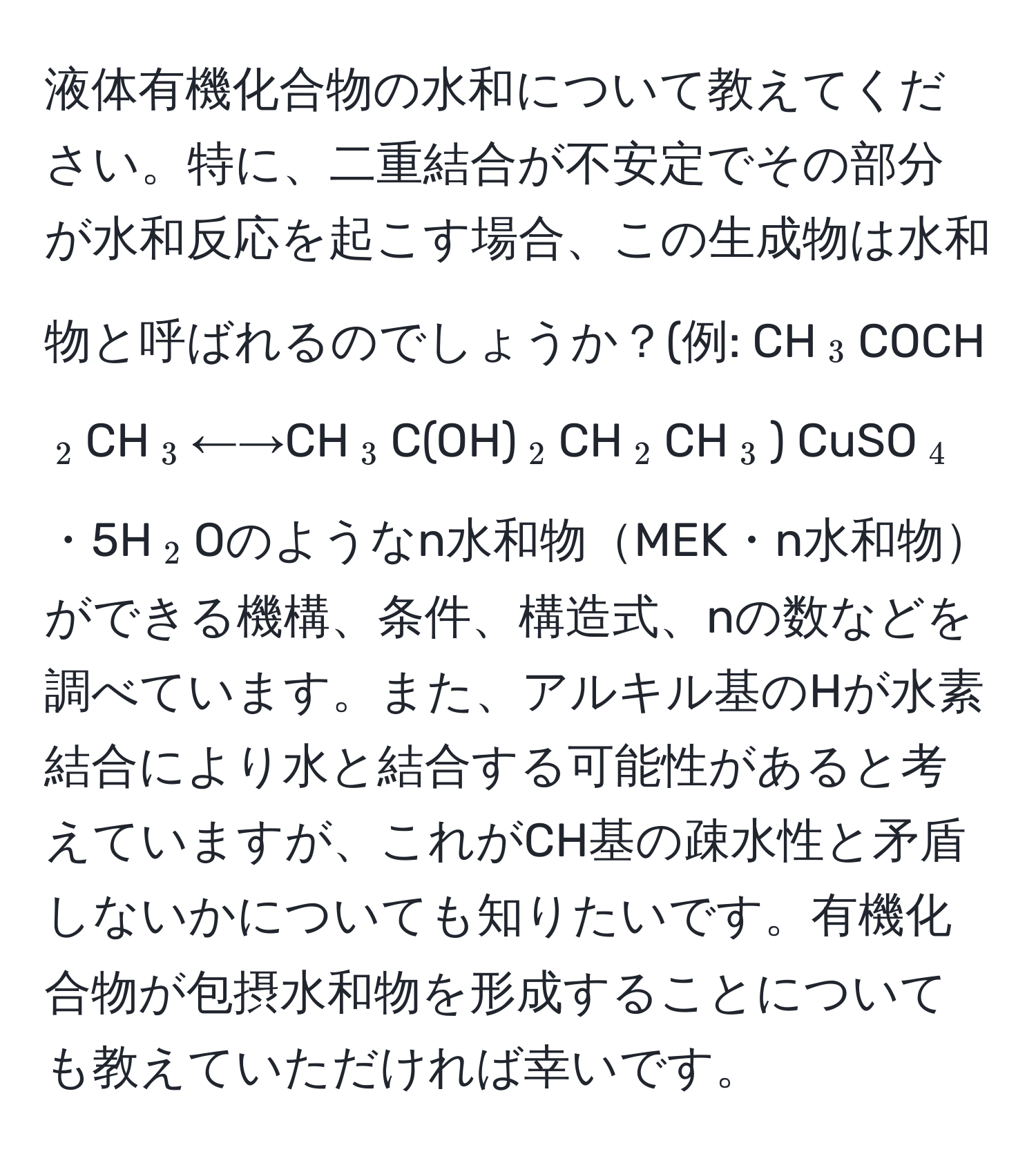 液体有機化合物の水和について教えてください。特に、二重結合が不安定でその部分が水和反応を起こす場合、この生成物は水和物と呼ばれるのでしょうか？(例: CH(_3)COCH(_2)CH(_3)←→CH(_3)C(OH)(_2)CH(_2)CH(_3)) CuSO(_4)・5H(_2)Oのようなn水和物MEK・n水和物ができる機構、条件、構造式、nの数などを調べています。また、アルキル基のHが水素結合により水と結合する可能性があると考えていますが、これがCH基の疎水性と矛盾しないかについても知りたいです。有機化合物が包摂水和物を形成することについても教えていただければ幸いです。