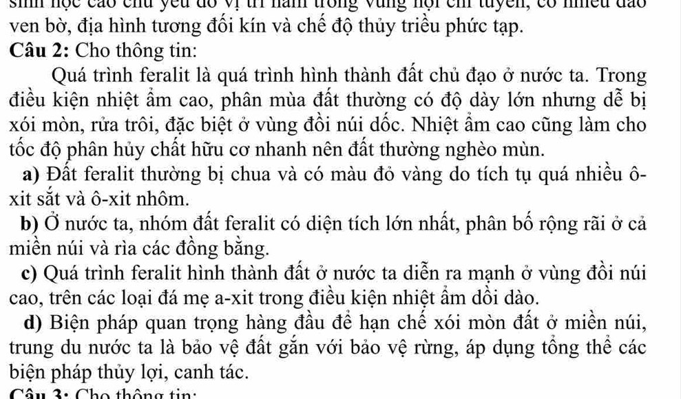 sih nọc cáo chu yếu đồ Vị tri năm trong vùng nội ch tuyền, có nhều đào
ven bờ, địa hình tương đối kín và chế độ thủy triều phức tạp.
Câu 2: Cho thông tin:
Quá trình feralit là quá trình hình thành đất chủ đạo ở nước ta. Trong
điều kiện nhiệt ẩm cao, phân mùa đất thường có độ dày lớn nhưng dễ bị
xói mòn, rửa trôi, đặc biệt ở vùng đồi núi dốc. Nhiệt ẩm cao cũng làm cho
tốc độ phân hủy chất hữu cơ nhanh nên đất thường nghèo mùn.
a) Đất feralit thường bị chua và có màu đỏ vàng do tích tụ quá nhiều ô-
xit sắt và ô-xit nhôm.
b) Ở nước ta, nhóm đất feralit có diện tích lớn nhất, phân bố rộng rãi ở cả
miền núi và rìa các đồng bằng.
c) Quá trình feralit hình thành đất ở nước ta diễn ra mạnh ở vùng đồi núi
cao, trên các loại đá mẹ a-xit trong điều kiện nhiệt ẩm dồi dào.
d) Biện pháp quan trọng hàng đầu để hạn chế xói mòn đất ở miền núi,
trung du nước ta là bảo vệ đất gắn với bảo vệ rừng, áp dụng tổng thể các
biện pháp thủy lợi, canh tác.
Câu 3: Cho thông tin: