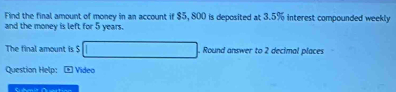 Find the final amount of money in an account if $5, 800 is deposited at 3.5% interest compounded weekly 
and the money is left for 5 years. 
The final amount is $ □. Round answer to 2 decimal places 
Question Help: Video 
Submit Quection