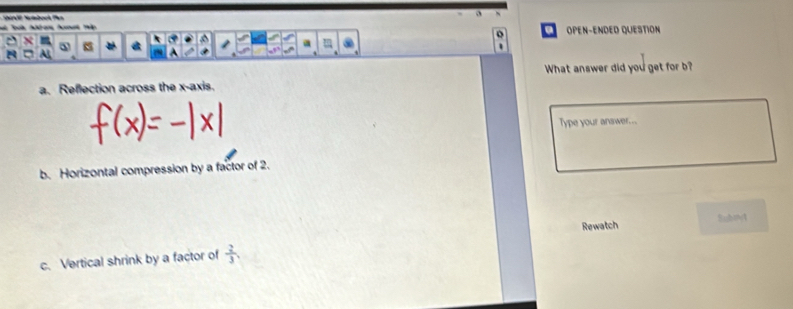Mta 
a OPEN-ENDED QUESTION

A
What answer did you get for b?
a. Reflection across the x-axis.
Type your answer...
b. Horizontal compression by a factor of 2.
Rewatch Submt
c. Vertical shrink by a factor of  2/3 .
