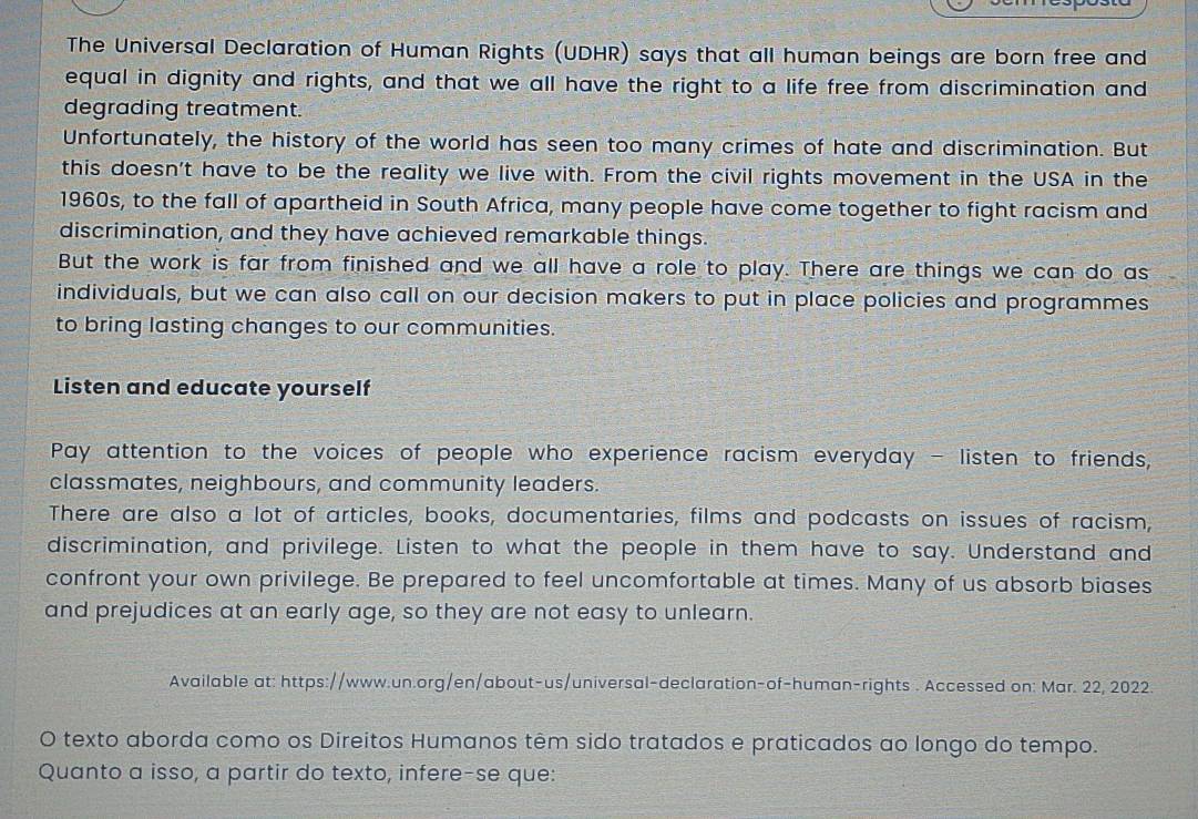 The Universal Declaration of Human Rights (UDHR) says that all human beings are born free and 
equal in dignity and rights, and that we all have the right to a life free from discrimination and 
degrading treatment. 
Unfortunately, the history of the world has seen too many crimes of hate and discrimination. But 
this doesn't have to be the reality we live with. From the civil rights movement in the USA in the 
1960s, to the fall of apartheid in South Africa, many people have come together to fight racism and 
discrimination, and they have achieved remarkable things. 
But the work is far from finished and we all have a role to play. There are things we can do as 
individuals, but we can also call on our decision makers to put in place policies and programmes 
to bring lasting changes to our communities. 
Listen and educate yourself 
Pay attention to the voices of people who experience racism everyday - listen to friends, 
classmates, neighbours, and community leaders. 
There are also a lot of articles, books, documentaries, films and podcasts on issues of racism, 
discrimination, and privilege. Listen to what the people in them have to say. Understand and 
confront your own privilege. Be prepared to feel uncomfortable at times. Many of us absorb biases 
and prejudices at an early age, so they are not easy to unlearn. 
Available at: https://www.un.org/en/about-us/universal-declaration-of-human-rights . Accessed on: Mar. 22, 2022. 
O texto aborda como os Direitos Humanos têm sido tratados e praticados ao longo do tempo. 
Quanto a isso, a partir do texto, infere-se que: