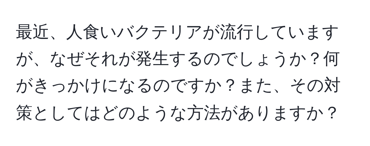 最近、人食いバクテリアが流行していますが、なぜそれが発生するのでしょうか？何がきっかけになるのですか？また、その対策としてはどのような方法がありますか？