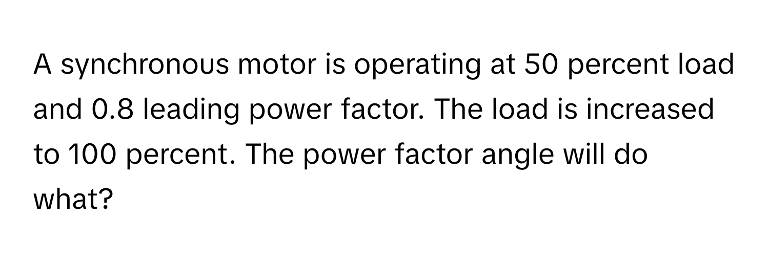 A synchronous motor is operating at 50 percent load and 0.8 leading power factor. The load is increased to 100 percent. The power factor angle will do what?