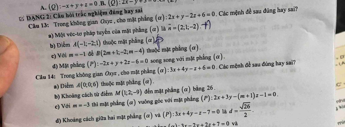 A. (2) :-x+y+z=0.B (Q):2x-y+3=0
* DẠNG 2: Câu hỏi trắc nghiệm đúng hay sai
Câu 13: Trong không gian Oxyz , cho mặt phẳng (α): 2x+y-2z+6=0. Các mệnh đề sau đúng hay sai?
a) Một véc-tơ pháp tuyến của mặt phẳng (α) là vector n=(2;1;-2)
b) Điểm A(-1;-2;1) thuộc mặt phẳng (α),
c) Với m=-1 đề B(2m+1;-2;m-4) thuộc mặt phẳng (α).
d) Mặt phẳng (P) : -2x+y+2z-6=0 song song với mặt phẳng (α).
Câu 14: Trong không gian Oxyz , cho mặt phẳng (α) :3x+4y-z+6=0. Các mệnh đề sau đúng hay sai?
(A
a) Điểm A(0;0;6) thuộc mặt phẳng (α).
C
b) Khoảng cách từ điểm M(1;2;-9) đến mặt phẳng (α) bằng 26.
c) Với m=-3 thì mặt phẳng (α) vuông góc với mặt phẳng (P) : 2x+3y-(m+1)z-1=0.
d) Khoảng cách giữa hai mặt phẳng (α) và (P): 3x+4y-z-7=0 là d= sqrt(26)/2 . 
nh
j kia
_ (alpha )· 3x-2y+2z+7=0 và
mi