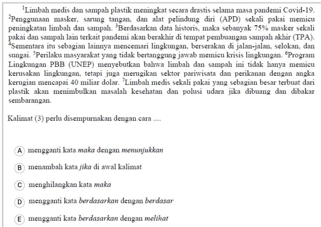 ¹Limbah medis dan sampah plastik meningkat secara drastis selama masa pandemi Covid- 19.
²Penggunaan masker, sarung tangan, dan alat pelindung diri (APD) sekali pakai memicu
peningkatan limbah dan sampah. ³Berdasarkan data historis, maka sebanyak 75% masker sekali
pakai dan sampah lain terkait pandemi akan berakhir di tempat pembuangan sampah akhir (TPA).
*Sementara itu sebagian lainnya mencemari lingkungan, berserakan di jalan-jalan, selokan, dan
sungai. *Perilaku masyarakat yang tidak bertanggung jawab memicu krisis lingkungan. “Program
Lingkungan PBB (UNEP) menyebutkan bahwa limbah dan sampah ini tidak hanya memicu
kerusakan lingkungan, tetapi juga merugikan sektor pariwisata dan perikanan dengan angka
kerugian mencapai 40 miliar dolar. 'Limbah medis sekali pakai yang sebagian besar terbuat dari
plastik akan menimbulkan masalah kesehatan dan polusi udara jika dibuang dan dibakar
sembarangan.
Kalimat (3) perlu disempurnakan dengan cara ....
Amengganti kata mɑka dengan menunjukkan
B) menambah kata jikɑ di awal kalimat
C menghilangkan kata mɑka
D mengganti kata berdasarkan dengan berdasar
E mengganti kata berdasarkan dengan melihat