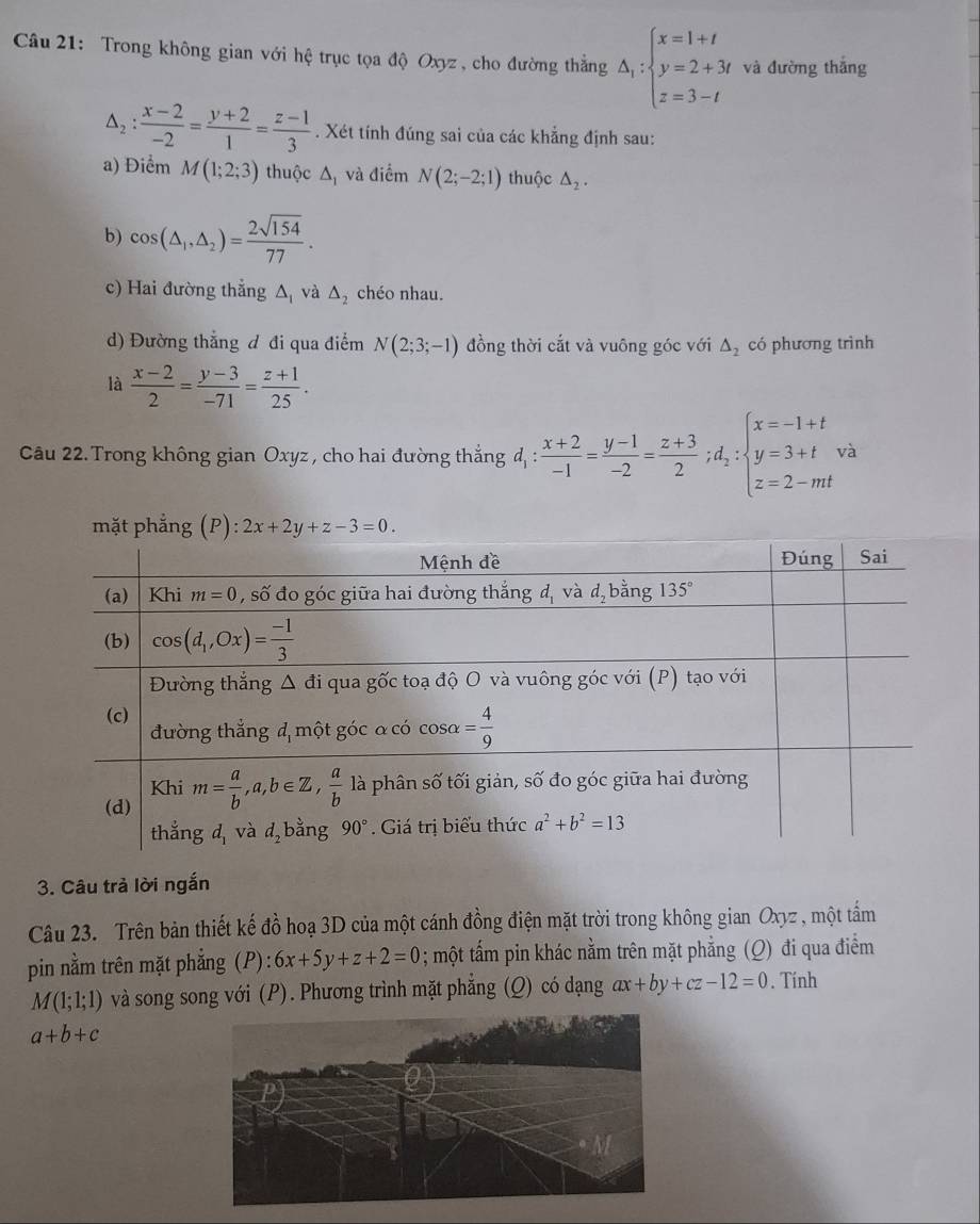 Trong không gian với hệ trục tọa độ Oxyz, cho đường thắng Delta _1:beginarrayl x=1+t y=2+3t z=3-tendarray. và đường thắng
△ _2: (x-2)/-2 = (y+2)/1 = (z-1)/3 . Xét tính đúng sai của các khẳng định sau:
a) Điểm M(1;2;3) thuộc Δ và điểm N(2;-2;1) thuộc △ _2.
b) cos (△ _1,△ _2)= 2sqrt(154)/77 .
c) Hai đường thẳng △ _1 và △ _2 chéo nhau.
d) Đường thắng đ đi qua điểm N(2;3;-1) đồng thời cắt và vuông góc với △ _2 có phương trình
là  (x-2)/2 = (y-3)/-71 = (z+1)/25 .
Câu 22. Trong không gian Oxyz , cho hai đường thắng d_1: (x+2)/-1 = (y-1)/-2 = (z+3)/2 ;d_2:beginarrayl x=-1+t y=3+t z=2-mtendarray. à
mặt phẳng . (P):2x+2y+z-3=0.
3. Câu trả lời ngắn
Câu 23. Trên bản thiết kế đồ hoạ 3D của một cánh đồng điện mặt trời trong không gian Oxyz , một tầm
pin nằm trên mặt phẳng (P): 6x+5y+z+2=0; một tấm pin khác nằm trên mặt phẳng (Q) đi qua điểm
M(1;1;1) và song song với (P). Phương trình mặt phẳng (Q) có dạng ax+by+cz-12=0. Tính
a+b+c