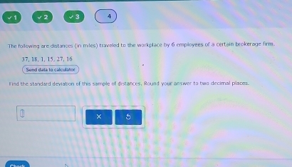 √ 2 √ 4 
The following are distances (in miles) traveled to the workplace by 6 employees of a certain brokerage firm.
37. 18. 1. 15. 27. 16
Send data to calculatoe 
Find the standard deviation of this sample of distances, Round your answer to two decimal places. 
× 5