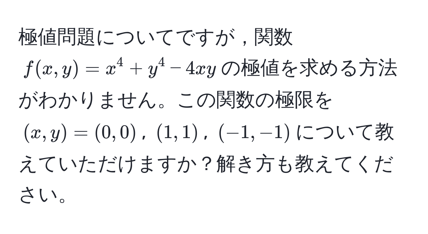 極値問題についてですが，関数$f(x,y) = x^4 + y^4 - 4xy$の極値を求める方法がわかりません。この関数の極限を$(x, y) = (0,0)$, $(1,1)$, $(-1,-1)$について教えていただけますか？解き方も教えてください。