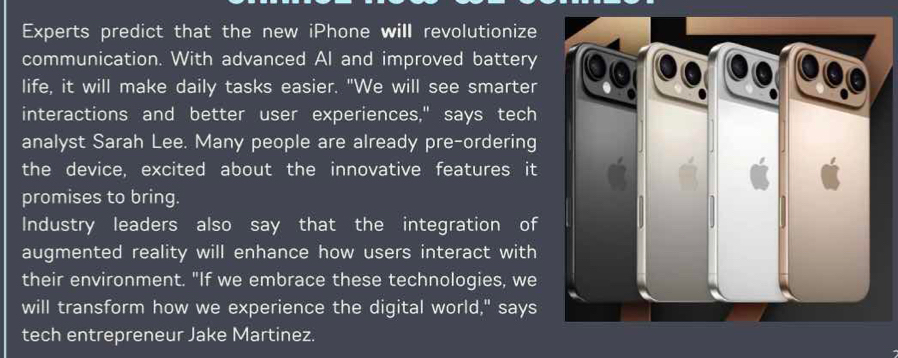 Experts predict that the new iPhone will revolutionize 
communication. With advanced AI and improved battery 
life, it will make daily tasks easier. "We will see smarter 
interactions and better user experiences," says tech 
analyst Sarah Lee. Many people are already pre-ordering 
the device, excited about the innovative features it 
promises to bring. 
Industry leaders also say that the integration of 
augmented reality will enhance how users interact with 
their environment. "If we embrace these technologies, we 
will transform how we experience the digital world," says 
tech entrepreneur Jake Martinez.