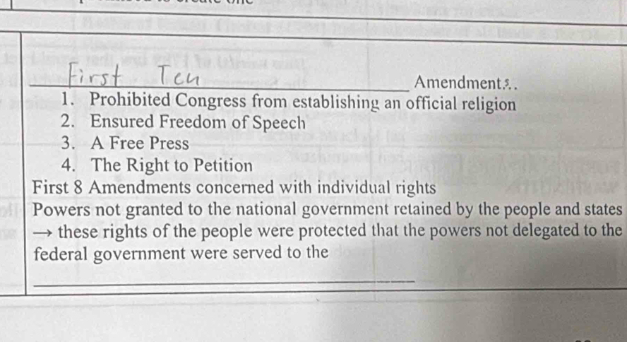 Amendment. 
1. Prohibited Congress from establishing an official religion 
2. Ensured Freedom of Speech 
3. A Free Press 
4. The Right to Petition 
First 8 Amendments concerned with individual rights 
Powers not granted to the national government retained by the people and states 
these rights of the people were protected that the powers not delegated to the 
federal government were served to the 
_