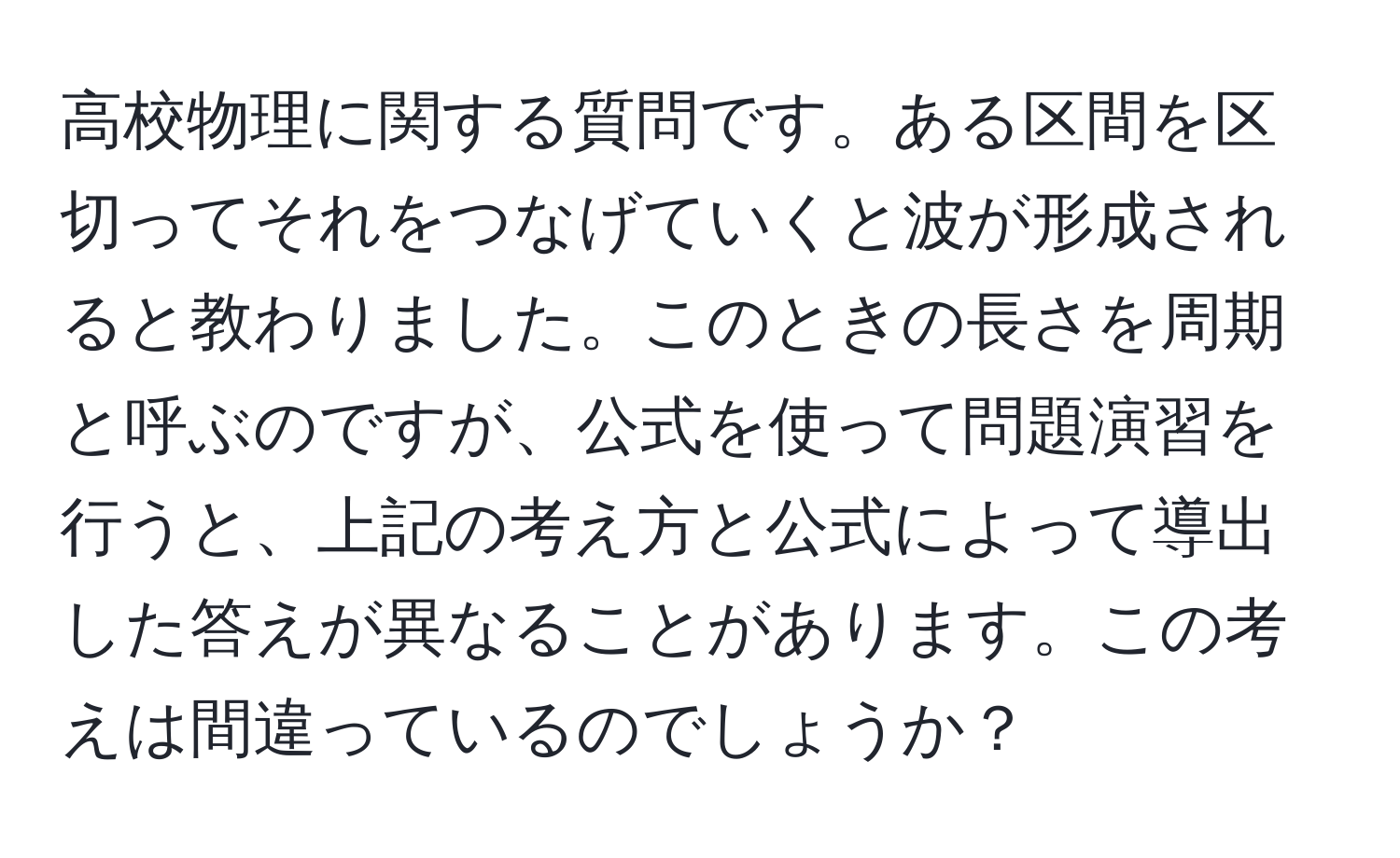 高校物理に関する質問です。ある区間を区切ってそれをつなげていくと波が形成されると教わりました。このときの長さを周期と呼ぶのですが、公式を使って問題演習を行うと、上記の考え方と公式によって導出した答えが異なることがあります。この考えは間違っているのでしょうか？