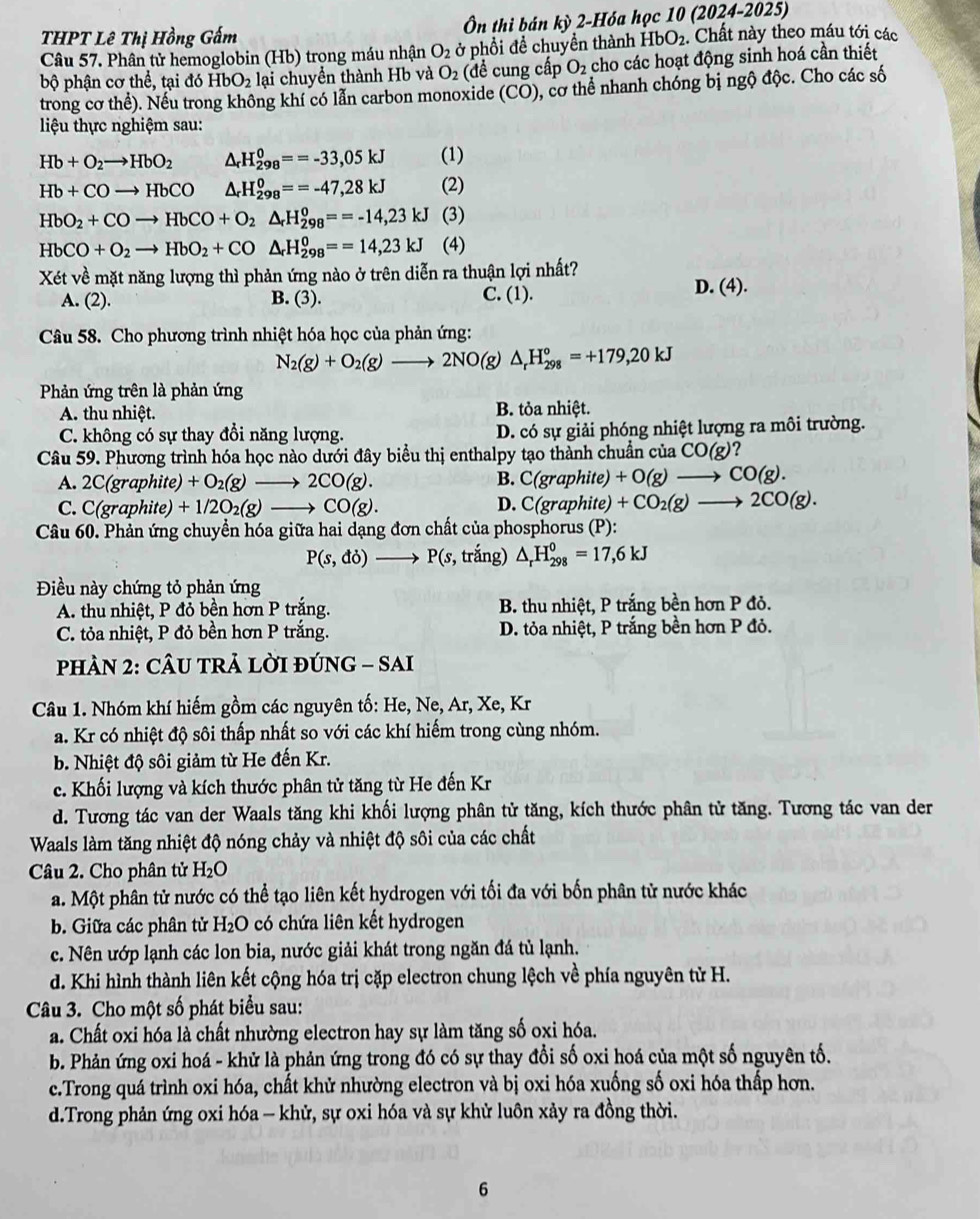 THPT Lê Thị Hồng Gấm  Ôn thi bán (1) 2-Hóa học 10 (2024-2025)
Câu 57. Phân tử hemoglobin (Hb) trọng máu nhận O_2 ở phổi đề chuyền thành HbO_2. Chất này theo máu tới các
bộ phận cơ thể, tại đó HbO_2 lại chuyển thành Hb và O_2 (đề cung cấp O_2 cho các hoạt động sinh hoá cần thiết
trong cơ thể). Nếu trong không khí có lẫn carbon monoxide (CO) , cơ thể nhanh chóng bị ngộ độc. Cho các số
iệu thực nghiệm sau:
Hb+O_2to HbO_2 △ _rH_(298)^0==-33,05kJ (1)
Hb+COto HbCO △ _rH_(298)^0==-47,28kJ (2)
HbO_2+COto HbCO+O_2△ _rH_(298)^o==-14,23kJ (3)
HbCO+O_2to HbO_2+CO△ _rH_(298)^0==14,23kJ (4)
Xét về mặt năng lượng thì phản ứng nào ở trên diễn ra thuận lợi nhất?
A. (2). B. (3). C. (1). D. (4).
Câu 58. Cho phương trình nhiệt hóa học của phản ứng:
N_2(g)+O_2(g)to 2NO(g)△ _rH_(298)°=+179,20kJ
Phản ứng trên là phản ứng
A. thu nhiệt. B. tỏa nhiệt.
C. không có sự thay đổi năng lượng. D. có sự giải phóng nhiệt lượng ra môi trường.
Câu 59. Phương trình hóa học nào dưới đây biểu thị enthalpy tạo thành chuẩn của CO(g)
A. 2C(grap hite) +O_2(g)to 2CO(g). B. C(graphite)+O(g)to CO(g).
C. C(graphite) +1/2O_2(g)to CO(g). D. C(graphite)+CO_2(g)to 2CO(g).
Câu 60. Phản ứng chuyển hóa giữa hai dạng đơn chất của phosphorus (P):
P(s,do)to P(s, trắng) △ _rH_(298)^0=17,6kJ
Điều này chứng tỏ phản ứng
A. thu nhiệt, P đỏ bền hơn P trắng. B. thu nhiệt, P trắng bền hơn P đỏ.
C. tỏa nhiệt, P đỏ bền hơn P trắng. D. tỏa nhiệt, P trắng bền hơn P đỏ.
PHÀN 2: CÂU TRẢ LỜI ĐÚNG - SAI
Câu 1. Nhóm khí hiếm gồm các nguyên tố: He, Ne, Ar, Xe, Kr
a. Kr có nhiệt độ sôi thấp nhất so với các khí hiểm trong cùng nhóm.
b. Nhiệt độ sôi giảm từ He đến Kr.
c. Khối lượng và kích thước phân tử tăng từ He đến Kr
d. Tương tác van der Waals tăng khi khối lượng phân tử tăng, kích thước phân tử tăng. Tương tác van der
Waals làm tăng nhiệt độ nóng chảy và nhiệt độ sôi của các chất
Câu 2. Cho phân tử H_2O
a. Một phân tử nước có thể tạo liên kết hydrogen với tối đa với bốn phân tử nước khác
b. Giữa các phân tử H_2O có chứa liên kết hydrogen
c. Nên ướp lạnh các lon bia, nước giải khát trong ngăn đá tủ lạnh.
d. Khi hình thành liên kết cộng hóa trị cặp electron chung lệch về phía nguyên tử H.
Câu 3. Cho một số phát biểu sau:
a. Chất oxi hóa là chất nhường electron hay sự làm tăng số oxi hóa.
b. Phản ứng oxi hoá - khử là phản ứng trong đó có sự thay đổi số oxi hoá của một số nguyên tố.
c.Trong quá trình oxi hóa, chất khử nhường electron và bị oxi hóa xuống số oxi hóa thấp hơn.
d.Trong phản ứng oxi hóa - khử, sự oxi hóa và sự khử luôn xảy ra đồng thời.
6