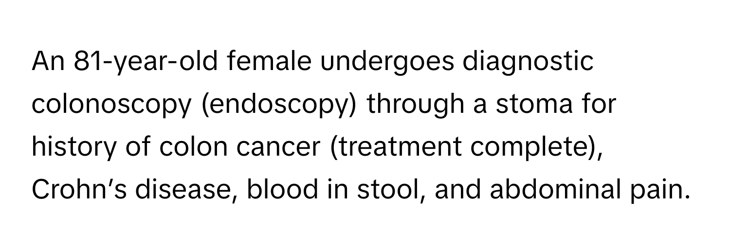 An 81-year-old female undergoes diagnostic colonoscopy (endoscopy) through a stoma for history of colon cancer (treatment complete), Crohn’s disease, blood in stool, and abdominal pain.