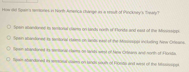 How did Spain's territories in North America change as a result of Pinckney's Treaty?
Spain abandoned its territorial claims on lands north of Florida and east of the Mississippi.
Spain abandoned its territorial claims on lands east of the Mississippi including New Orleans.
Spain abandoned its territorial claims on lands west of New Orleans and north of Florida.
Spain abandoned its territorial claims on lands south of Florida and west of the Mississippi.