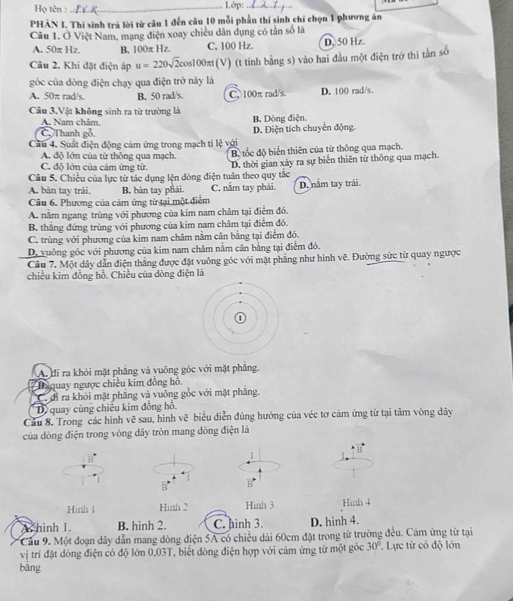 Họ tên : _Lớp:_
PHÀN I. Thí sinh trả lời từ câu 1 đến câu 10 mỗi phần thí sinh chỉ chọn 1 phương án
Câu 1. Ở Việt Nam, mạng điện xoay chiều dân dụng có tần số là
A. 50π Hz B. 100π Hz. C. 100 Hz. D. 50 Hz.
Câu 2. Khi đặt điện áp u=220sqrt(2)cos 100π t (V) (t tính bằng s) vào hai đầu một điện trở thi tần số
góc của dòng điện chạy qua điện trở này là
A. 50π rad/s. B. 50 rad/s. C. 100π rad/s. D. 100 rad/s.
Câu 3.Vật không sinh ra từ trường là
A. Nam châm. B. Dòng điện.
C. Thanh gỗ. D. Điện tích chuyển động.
Cầu 4. Suất điện động cảm ứng trong mạch ti lệ với
A. độ lớn của từ thông qua mạch. B tốc độ biến thiên của từ thông qua mạch.
C. độ lớn của cảm ứng từ.
D. thời gian xảy ra sự biến thiên từ thông qua mạch.
Câu 5. Chiều của lực từ tác dụng lện dòng điện tuân theo quy tắc
A. bàn tay trái. B. bàn tay phải. C. nắm tay phải. D. năm tay trái.
Câu 6. Phương của cảm ứng từ tại một điểm
A. nằm ngang trùng với phương của kim nam châm tại điểm đó.
B. thăng đứng trùng với phương của kim nam châm tại điểm đó.
C. trùng với phương của kim nam châm nằm cân bằng tại điểm đó.
D. vuông góc với phương của kim nam châm nằm cân bằng tại điểm đó.
Câu 7. Một dây dẫn điện thắng được đặt vuông góc với mặt phẳng như hình vẽ. Đường sức từ quay ngược
chiều kim đồng hồ. Chiều của dòng điện là
A. đi ra khỏi mặt phăng và vuông góc với mặt phăng.
Baquay ngược chiều kim đồng hỗ.
C. đỉ ra khỏi mặt phăng và vuông gỏc với mặt phăng.
D quay cùng chiếu kim đồng hỗ.
Cầu 8. Trong các hình vẽ sau, hình vẽ biểu diễn đúng hướng của véc tơ cảm ứng từ tại tâm vòng dây
của dòng điện trong vòng dây tròn mang dòng điện là
B
B
1

vector B'
vector B
Hình 1 Hình 2 Hình 3 Hình 4
A hình 1. B. hình 2. C. hình 3. D. hình 4.
Cầu 9. Một đoạn dây dẫn mang dòng điện 5A có chiều dài 60cm đặt trong từ trường đều. Cảm ứng từ tại
vị trí đặt dòng điện có độ lớn 0,03T, biết dòng điện hợp với cảm ứng từ một góc 30°. Lực từ có độ lớn
bằng