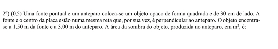 2^(_ 0))(0,5) Uma fonte pontual e um anteparo coloca-se um objeto opaco de forma quadrada e de 30 cm de lado. A 
fonte e o centro da placa estão numa mesma reta que, por sua vez, é perpendicular ao anteparo. O objeto encontra- 
se a 1,50 m da fonte e a 3,00 m do anteparo. A área da sombra do objeto, produzida no anteparo, em m^2 , é: