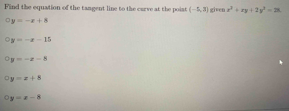 Find the equation of the tangent line to the curve at the point (-5,3) given x^2+xy+2y^2=28.
y=-x+8
y=-x-15
y=-x-8
y=x+8
y=x-8