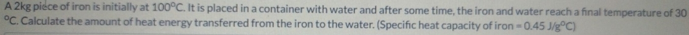 A 2kg piece of iron is initially at 100°C. It is placed in a container with water and after some time, the iron and water reach a fnal temperature of 30° C. Calculate the amount of heat energy transferred from the iron to the water. (Specifc heat capacity of iron =0.45J/g°C)