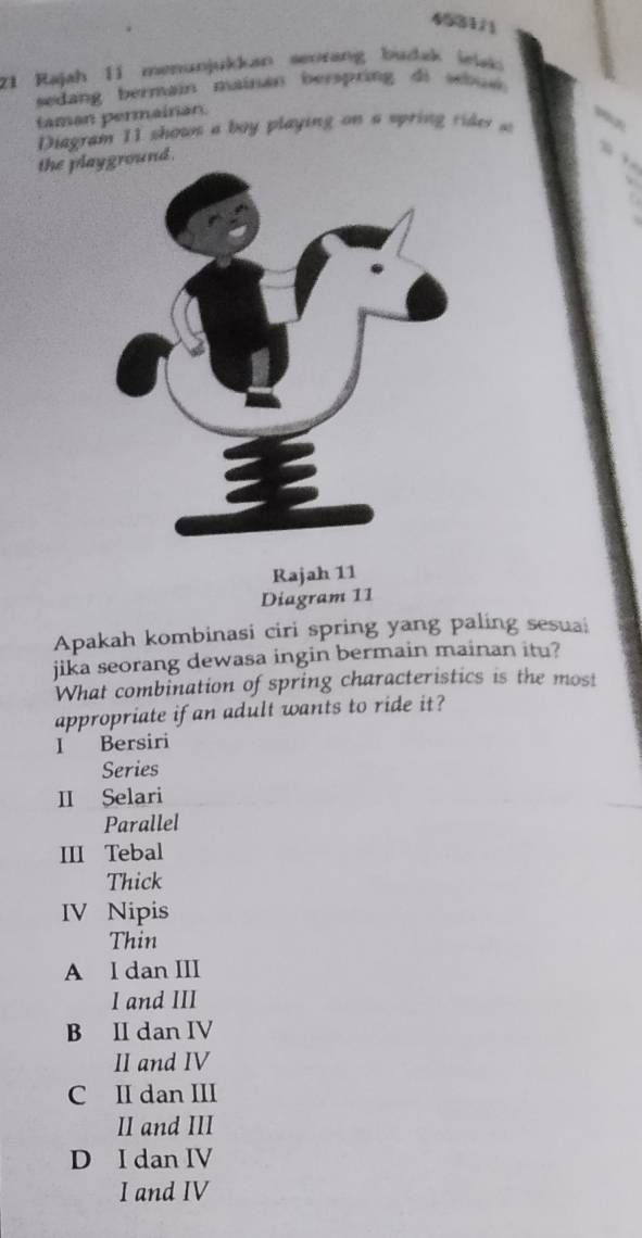 4531/
21 Rajah II menunjukkan senrang budak iewk
sedang bermain mainan berspring di sebue 
taman permainan.
Diagram 11 shows a boy playing on a sprin rde a
the pl
Diagram 11
Apakah kombinasi ciri spring yang paling sesuai
jika seorang dewasa ingin bermain mainan itu?
What combination of spring characteristics is the most
appropriate if an adult wants to ride it?
I Bersiri
Series
II Selari
Parallel
III Tebal
Thick
IV Nipis
Thin
A I dan III
I and III
B II dan IV
II and IV
C II dan III
II and III
D I dan IV
I and IV