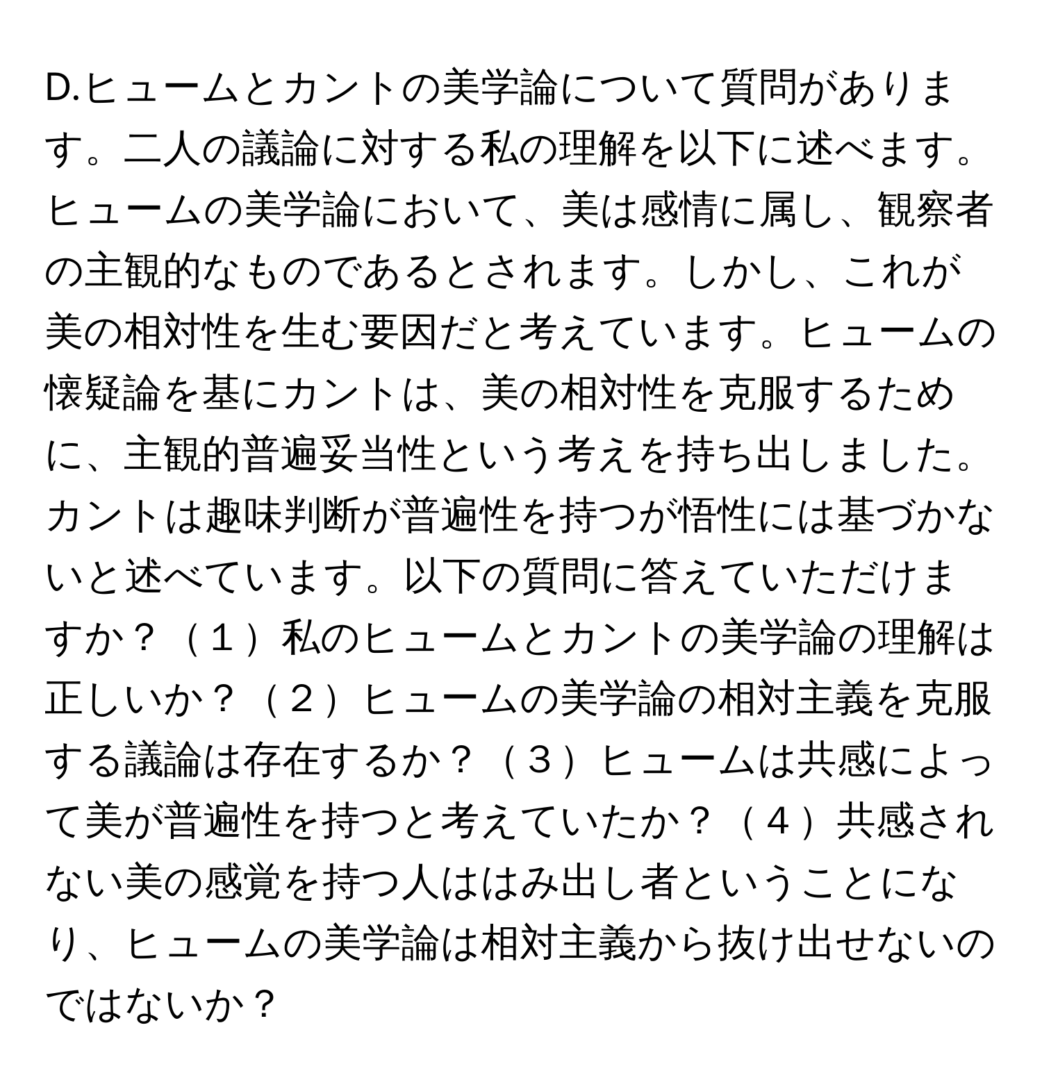 ヒュームとカントの美学論について質問があります。二人の議論に対する私の理解を以下に述べます。ヒュームの美学論において、美は感情に属し、観察者の主観的なものであるとされます。しかし、これが美の相対性を生む要因だと考えています。ヒュームの懐疑論を基にカントは、美の相対性を克服するために、主観的普遍妥当性という考えを持ち出しました。カントは趣味判断が普遍性を持つが悟性には基づかないと述べています。以下の質問に答えていただけますか？１私のヒュームとカントの美学論の理解は正しいか？２ヒュームの美学論の相対主義を克服する議論は存在するか？３ヒュームは共感によって美が普遍性を持つと考えていたか？４共感されない美の感覚を持つ人ははみ出し者ということになり、ヒュームの美学論は相対主義から抜け出せないのではないか？