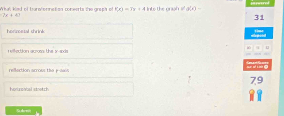 answered
What kind of transformation converts the graph of f(x)=7x+4 into the graph of g(x)=
-7x+4
31
horizontal shrink Time
elapsed
52
reflection across the x-axis
'
SmartScore
reflection across the y-axis out of 100 ()
79
horizontal stretch
Submit