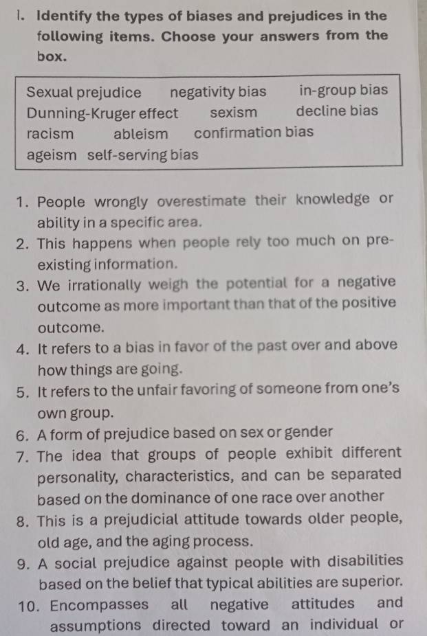 Identify the types of biases and prejudices in the
following items. Choose your answers from the
box.
Sexual prejudice negativity bias in-group bias
Dunning-Kruger effect sexism decline bias
racism ableism confirmation bias
ageism self-serving bias
1. People wrongly overestimate their knowledge or
ability in a specific area.
2. This happens when people rely too much on pre-
existing information.
3. We irrationally weigh the potential for a negative
outcome as more important than that of the positive
outcome.
4. It refers to a bias in favor of the past over and above
how things are going.
5. It refers to the unfair favoring of someone from one’s
own group.
6. A form of prejudice based on sex or gender
7. The idea that groups of people exhibit different
personality, characteristics, and can be separated
based on the dominance of one race over another
8. This is a prejudicial attitude towards older people,
old age, and the aging process.
9. A social prejudice against people with disabilities
based on the belief that typical abilities are superior.
10. Encompasses all negative attitudes and
assumptions directed toward an individual or