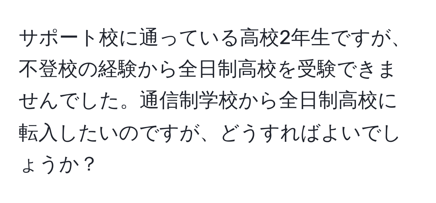 サポート校に通っている高校2年生ですが、不登校の経験から全日制高校を受験できませんでした。通信制学校から全日制高校に転入したいのですが、どうすればよいでしょうか？