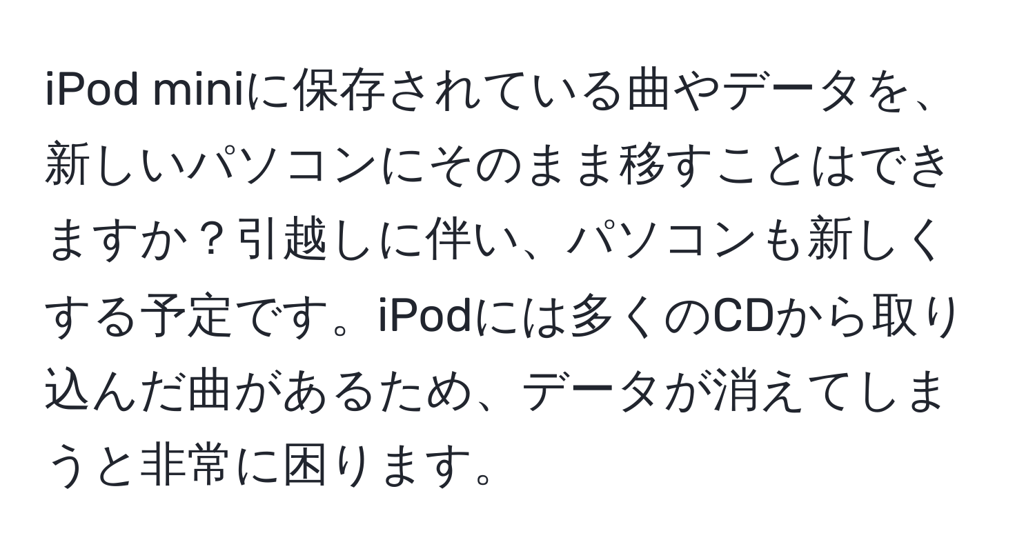 iPod miniに保存されている曲やデータを、新しいパソコンにそのまま移すことはできますか？引越しに伴い、パソコンも新しくする予定です。iPodには多くのCDから取り込んだ曲があるため、データが消えてしまうと非常に困ります。