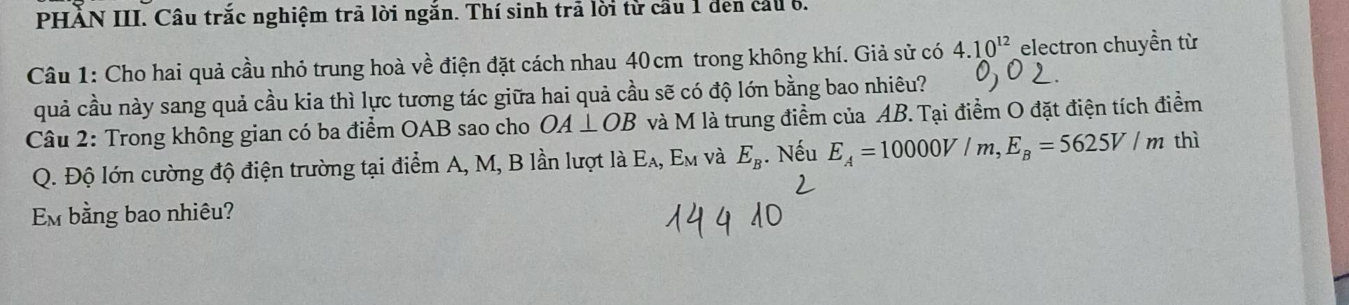 PHÀN III. Câu trắc nghiệm trã lời ngắn. Thí sinh trã lời từ cầu 1 den cầu 6. 
Câu 1: Cho hai quả cầu nhỏ trung hoà về điện đặt cách nhau 40cm trong không khí. Giả sử có 4.10^(12) electron chuyền từ 
quả cầu này sang quả cầu kia thì lực tương tác giữa hai quả cầu sẽ có độ lớn bằng bao nhiêu? 
Câu 2: Trong không gian có ba điểm OAB sao cho OA⊥ OB 3 và M là trung điểm của AB. Tại điểm O đặt điện tích điểm 
Q. Độ lớn cường độ điện trường tại điểm A, M, B lần lượt là Eλ, Em và E_B. Nếu E_A=10000V/m, E_B=5625V/m thì 
Em bằng bao nhiêu?