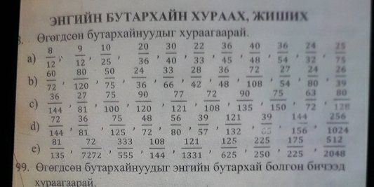 9hгийη Бутαρхaйη хνΡααх, жиших
3.  Θгθгдсен бутархайнуудыг хураагаарай,
a)  8/12 , 9/12 , 10/25 , 20/36 , 30/40 , 22/33 , 36/45 , 40/48 , 36/54 , 24/32 , 25/75 
b)  60/72 , 80/120 , 50/75 , 24/36 , 33/66 , 28/42 , 36/48 , 72/108 , 27/54 , 24/80 , 26/39 
c)  36/144 , 27/81 , 75/100 , 90/120 , 77/121 , 72/108 , 90/135 , 75/150 , 63/72 , 80/128 
d)  72/144 , 36/81 , 75/125 , 48/72 , 56/80 , 39/57 , 121/132 , 39/c5 , 144/156 , 256/1024 
e)  81/135 , 72/7272 , 333/555 , 108/144 , 121/1331 , 125/625 , 225/250 , 175/225 , 512/2048 
99. Θгθгдсен бутархайнуудыг знгийн бутархай болгон бнчээл
xvdaaraadaй.