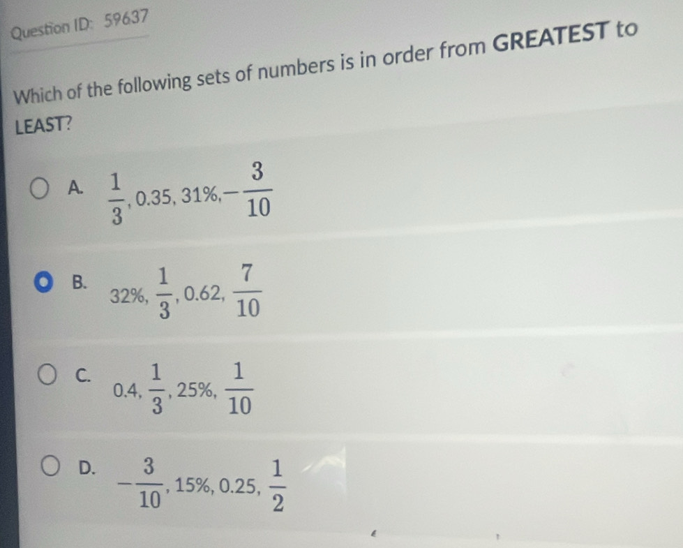 Question ID: 59637
Which of the following sets of numbers is in order from GREATEST to
LEAST?
A.  1/3 , 0.35, 31% , - 3/10 
B. 32%,
 1/3 , 0.62,  7/10 
C. ).4,.frac   1/3 , 25% ,  1/10 
D. - 3/10 , 15% , 0.25,  1/2 