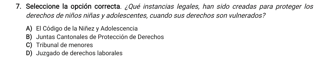 Seleccione la opción correcta. ¿Qué instancias legales, han sido creadas para proteger los
derechos de niños niñas y adolescentes, cuando sus derechos son vulnerados?
A) El Código de la Niñez y Adolescencia
B) Juntas Cantonales de Protección de Derechos
C) Tribunal de menores
D) Juzgado de derechos laborales