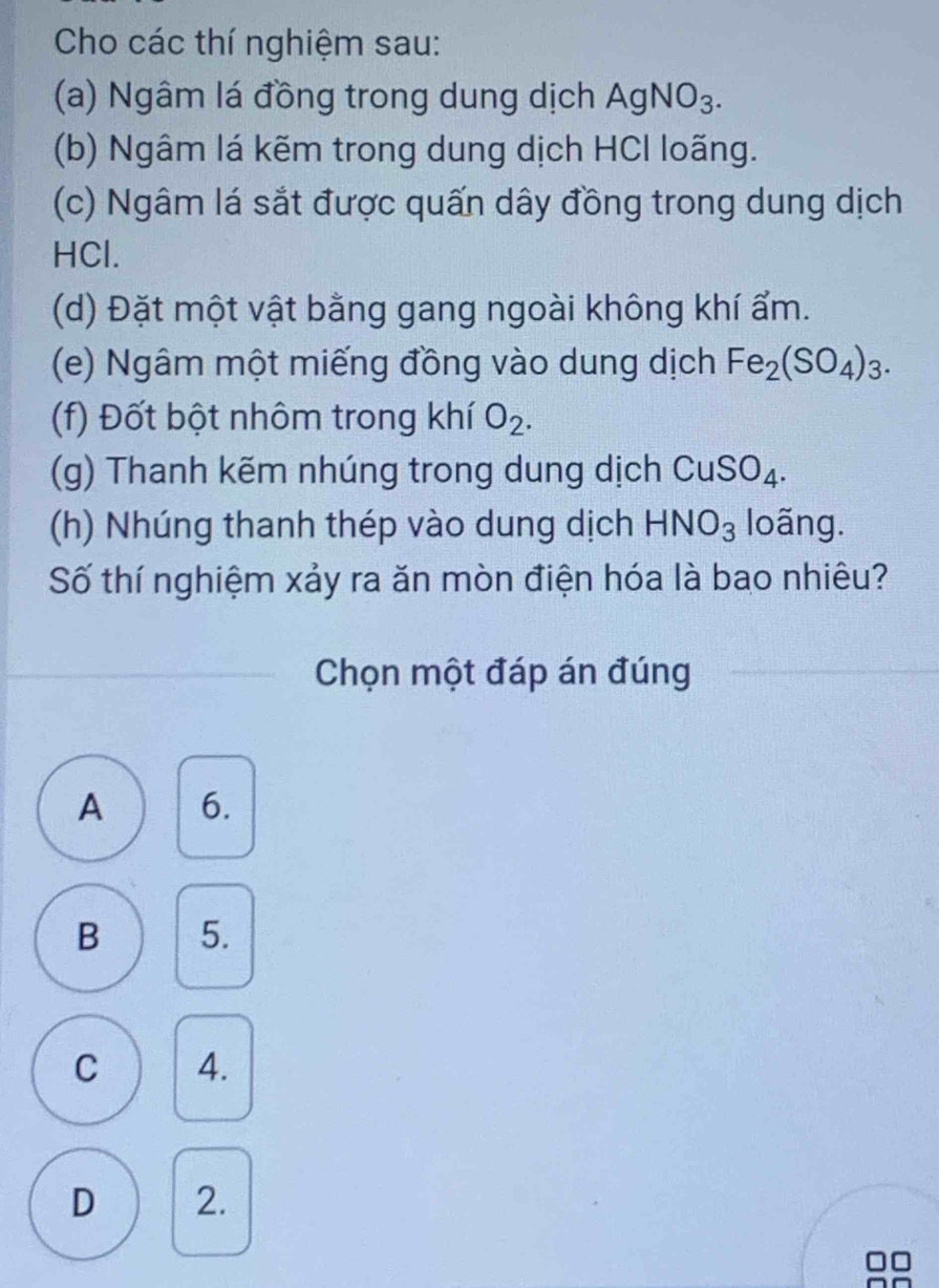 Cho các thí nghiệm sau:
(a) Ngâm lá đồng trong dung dịch AgNO_3. 
(b) Ngâm lá kẽm trong dung dịch HCl loãng.
(c) Ngâm lá sắt được quấn dây đồng trong dung dịch
HCl.
(d) Đặt một vật bằng gang ngoài không khí ẩm.
(e) Ngâm một miếng đồng vào dung dịch Fe_2(SO_4)_3. 
(f) Đốt bột nhôm trong khí O_2. 
(g) Thanh kẽm nhúng trong dung dịch CuSO_4. 
(h) Nhúng thanh thép vào dung dịch HNO_3 loãng.
Số thí nghiệm xảy ra ăn mòn điện hóa là bao nhiêu?
Chọn một đáp án đúng
A 6.
B 5.
C 4.
D 2.